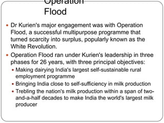 Operation FloodDr Kurien's major engagement was with Operation Flood, a successful multipurpose programme that turned scarcity into surplus, popularly known as the White Revolution. Operation Flood ran under Kurien's leadership in three phases for 26 years, with three principal objectives: Making dairying India's largest self-sustainable rural employment programmeBringing India close to self-sufficiency in milk productionTrebling the nation's milk production within a span of two-and-a-half decades to make India the world's largest milk producer