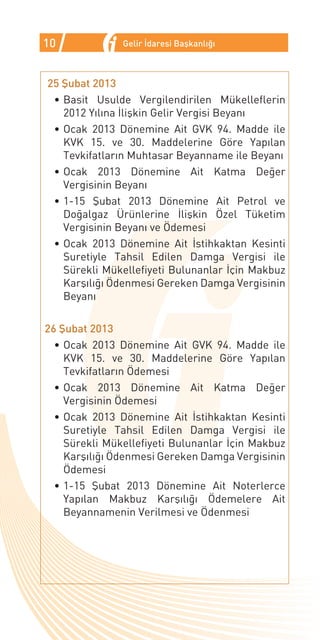 10             Gelir İdaresi Başkanlığı



25 Şubat 2013
 •	Basit Usulde Vergilendirilen Mükelleflerin
   2012 Yılına İlişkin Gelir Vergisi Beyanı
 •	Ocak 2013 Dönemine Ait GVK 94. Madde ile
   KVK 15. ve 30. Maddelerine Göre Yapılan
   Tevkifatların Muhtasar Beyanname ile Beyanı
 •	Ocak 2013 Dönemine Ait Katma Değer
   Vergisinin Beyanı
 •	1-15 Şubat 2013 Dönemine Ait Petrol ve
   Doğalgaz Ürünlerine İlişkin Özel Tüketim
   Vergisinin Beyanı ve Ödemesi
 •	Ocak 2013 Dönemine Ait İstihkaktan Kesinti
   Suretiyle Tahsil Edilen Damga Vergisi ile
   Sürekli Mükellefiyeti Bulunanlar İçin Makbuz
   Karşılığı Ödenmesi Gereken Damga Vergisinin
   Beyanı

26 Şubat 2013
  •	Ocak 2013 Dönemine Ait GVK 94. Madde ile
    KVK 15. ve 30. Maddelerine Göre Yapılan
    Tevkifatların Ödemesi
  •	Ocak 2013 Dönemine Ait Katma Değer
    Vergisinin Ödemesi
  •	Ocak 2013 Dönemine Ait İstihkaktan Kesinti
    Suretiyle Tahsil Edilen Damga Vergisi ile
    Sürekli Mükellefiyeti Bulunanlar İçin Makbuz
    Karşılığı Ödenmesi Gereken Damga Vergisinin
    Ödemesi
  •	1-15 Şubat 2013 Dönemine Ait Noterlerce
    Yapılan Makbuz Karşılığı Ödemelere Ait
    Beyannamenin Verilmesi ve Ödenmesi
 