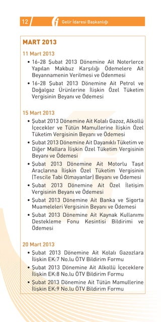 12             Gelir İdaresi Başkanlığı



MART 2013
11 Mart 2013
  •	16-28 Şubat 2013 Dönemine Ait Noterlerce
    Yapılan Makbuz Karşılığı Ödemelere Ait
    Beyannamenin Verilmesi ve Ödenmesi
  •	16-28 Şubat 2013 Dönemine Ait Petrol ve
    Doğalgaz Ürünlerine İlişkin Özel Tüketim
    Vergisinin Beyanı ve Ödemesi

15 Mart 2013
  •	Şubat 2013 Dönemine Ait Kolalı Gazoz, Alkollü
    İçecekler ve Tütün Mamullerine İlişkin Özel
    Tüketim Vergisinin Beyanı ve Ödemesi
  •	Şubat 2013 Dönemine Ait Dayanıklı Tüketim ve
    Diğer Mallara İlişkin Özel Tüketim Vergisinin
    Beyanı ve Ödemesi
  •	Şubat 2013 Dönemine Ait Motorlu Taşıt
    Araçlarına İlişkin Özel Tüketim Vergisinin
    (Tescile Tabi Olmayanlar) Beyanı ve Ödemesi
  •	Şubat 2013 Dönemine Ait Özel İletişim
    Vergisinin Beyanı ve Ödemesi
  •	Şubat 2013 Dönemine Ait Banka ve Sigorta
    Muameleleri Vergisinin Beyanı ve Ödemesi
  •	Şubat 2013 Dönemine Ait Kaynak Kullanımı
    Destekleme Fonu Kesintisi Bildirimi ve
    Ödemesi

20 Mart 2013
  •	Şubat 2013 Dönemine Ait Kolalı Gazozlara
    İlişkin EK:7 No.lu ÖTV Bildirim Formu
  •	Şubat 2013 Dönemine Ait Alkollü İçeceklere
    İlişkin EK:8 No.lu ÖTV Bildirim Formu
  •	Şubat 2013 Dönemine Ait Tütün Mamullerine
    İlişkin EK:9 No.lu ÖTV Bildirim Formu
 
