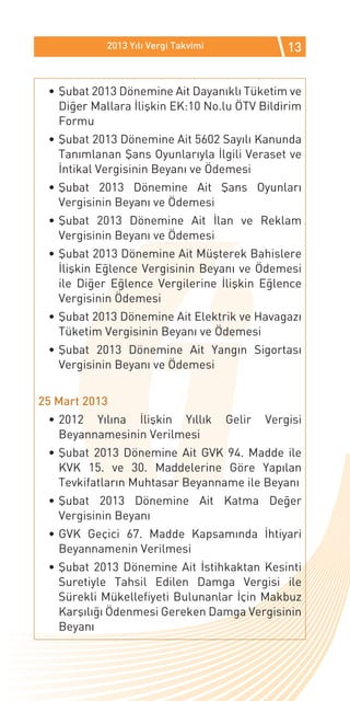 2013 Yılı Vergi Takvimi               13


 •	Şubat 2013 Dönemine Ait Dayanıklı Tüketim ve
   Diğer Mallara İlişkin EK:10 No.lu ÖTV Bildirim
   Formu
 •	Şubat 2013 Dönemine Ait 5602 Sayılı Kanunda
   Tanımlanan Şans Oyunlarıyla İlgili Veraset ve
   İntikal Vergisinin Beyanı ve Ödemesi
 •	Şubat 2013 Dönemine Ait Şans Oyunları
   Vergisinin Beyanı ve Ödemesi
 •	Şubat 2013 Dönemine Ait İlan ve Reklam
   Vergisinin Beyanı ve Ödemesi
 •	Şubat 2013 Dönemine Ait Müşterek Bahislere
   İlişkin Eğlence Vergisinin Beyanı ve Ödemesi
   ile Diğer Eğlence Vergilerine İlişkin Eğlence
   Vergisinin Ödemesi
 •	Şubat 2013 Dönemine Ait Elektrik ve Havagazı
   Tüketim Vergisinin Beyanı ve Ödemesi
 •	Şubat 2013 Dönemine Ait Yangın Sigortası
   Vergisinin Beyanı ve Ödemesi


25 Mart 2013
 •	2012 Yılına İlişkin Yıllık         Gelir   Vergisi
   Beyannamesinin Verilmesi
 •	Şubat 2013 Dönemine Ait GVK 94. Madde ile
   KVK 15. ve 30. Maddelerine Göre Yapılan
   Tevkifatların Muhtasar Beyanname ile Beyanı
 •	Şubat 2013 Dönemine Ait Katma Değer
   Vergisinin Beyanı
 •	GVK Geçici 67. Madde Kapsamında İhtiyari
   Beyannamenin Verilmesi
 •	Şubat 2013 Dönemine Ait İstihkaktan Kesinti
   Suretiyle Tahsil Edilen Damga Vergisi ile
   Sürekli Mükellefiyeti Bulunanlar İçin Makbuz
   Karşılığı Ödenmesi Gereken Damga Vergisinin
   Beyanı
 