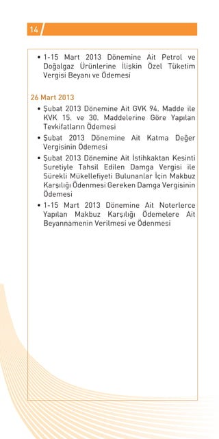 14


 •	1-15 Mart 2013 Dönemine Ait Petrol ve
   Doğalgaz Ürünlerine İlişkin Özel Tüketim
   Vergisi Beyanı ve Ödemesi

26 Mart 2013
  •	Şubat 2013 Dönemine Ait GVK 94. Madde ile
    KVK 15. ve 30. Maddelerine Göre Yapılan
    Tevkifatların Ödemesi
  •	Şubat 2013 Dönemine Ait Katma Değer
    Vergisinin Ödemesi
  •	Şubat 2013 Dönemine Ait İstihkaktan Kesinti
    Suretiyle Tahsil Edilen Damga Vergisi ile
    Sürekli Mükellefiyeti Bulunanlar İçin Makbuz
    Karşılığı Ödenmesi Gereken Damga Vergisinin
    Ödemesi
  •	1-15 Mart 2013 Dönemine Ait Noterlerce
    Yapılan Makbuz Karşılığı Ödemelere Ait
                                              Gelir İdares
    Beyannamenin Verilmesi ve Ödenmesi
 