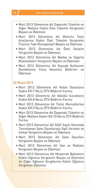 16              Gelir İdaresi Başkanlığı



 •	Mart 2013 Dönemine Ait Dayanıklı Tüketim ve
   Diğer Mallara İlişkin Özel Tüketim Vergisinin
   Beyanı ve Ödemesi
 •	Mart 2013 Dönemine Ait Motorlu Taşıt
   Araçlarına İlişkin Özel Tüketim Vergisinin
   (Tescile Tabi Olmayanlar) Beyanı ve Ödemesi
 •	Mart 2013 Dönemine Ait Özel İletişim
   Vergisinin Beyanı ve Ödemesi
 •	Mart 2013 Dönemine Ait Banka ve Sigorta
   Muameleleri Vergisinin Beyanı ve Ödemesi
 •	Mart 2013 Dönemine Ait Kaynak Kullanımı
   Destekleme Fonu Kesintisi Bildirimi ve
   Ödemesi

22 Nisan 2013
  •	Mart 2013 Dönemine Ait Kolalı Gazozlara
    İlişkin EK:7 No.lu ÖTV Bildirim Formu
  •	Mart 2013 Dönemine Ait Alkollü İçeceklere
    İlişkin EK:8 No.lu ÖTV Bildirim Formu
  •	Mart 2013 Dönemine Ait Tütün Mamullerine
    İlişkin EK:9 No.lu ÖTV Bildirim Formu
  •	Mart 2013 Dönemine Ait Dayanıklı Tüketim ve
    Diğer Mallara İlişkin EK:10 No.lu ÖTV Bildirim
    Formu
  •	Mart 2013 Dönemine Ait 5602 Sayılı Kanunda
    Tanımlanan Şans Oyunlarıyla İlgili Veraset ve
    İntikal Vergisinin Beyanı ve Ödemesi
  •	Mart 2013 Dönemine Ait Şans Oyunları
    Vergisinin Beyanı ve Ödemesi
  •	Mart 2013 Dönemine Ait İlan ve Reklam
    Vergisinin Beyanı ve Ödemesi
  •	Mart 2013 Dönemine Ait Müşterek Bahislere
    İlişkin Eğlence Vergisinin Beyanı ve Ödemesi
    ile Diğer Eğlence Vergilerine İlişkin Eğlence
    Vergisinin Ödemesi
 