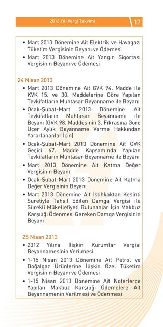 2013 Yılı Vergi Takvimi           17


 •	Mart 2013 Dönemine Ait Elektrik ve Havagazı
   Tüketim Vergisinin Beyanı ve Ödemesi
 •	Mart 2013 Dönemine Ait Yangın Sigortası
   Vergisinin Beyanı ve Ödemesi

24 Nisan 2013
  •	Mart 2013 Dönemine Ait GVK 94. Madde ile
    KVK 15. ve 30. Maddelerine Göre Yapılan
    Tevkifatların Muhtasar Beyanname ile Beyanı
  •	Ocak-Şubat-Mart      2013   Dönemine      Ait
    Tevkifatların Muhtasar Beyanname ile
    Beyanı (GVK 98. Maddesinin 3. Fıkrasına Göre
    Üçer Aylık Beyanname Verme Hakkından
    Yararlananlar İçin)
  •	Ocak-Şubat-Mart 2013 Dönemine Ait GVK
    Geçici 67. Madde Kapsamında Yapılan
    Tevkifatların Muhtasar Beyanname ile Beyanı
  •	Mart 2013 Dönemine Ait Katma Değer
    Vergisinin Beyanı
  •	Ocak-Şubat-Mart 2013 Dönemine Ait Katma
    Değer Vergisinin Beyanı
  •	Mart 2013 Dönemine Ait İstihkaktan Kesinti
    Suretiyle Tahsil Edilen Damga Vergisi ile
    Sürekli Mükellefiyeti Bulunanlar İçin Makbuz
    Karşılığı Ödenmesi Gereken Damga Vergisinin
    Beyanı

 25 Nisan 2013
 •	2012 Yılına İlişkin Kurumlar Vergisi
   Beyannamesinin Verilmesi
 •	1-15 Nisan 2013 Dönemine Ait Petrol ve
   Doğalgaz Ürünlerine İlişkin Özel Tüketim
   Vergisinin Beyanı ve Ödemesi
 •	1-15 Nisan 2013 Dönemine Ait Noterlerce
   Yapılan Makbuz Karşılığı Ödemelere Ait
   Beyannamenin Verilmesi ve Ödenmesi
 