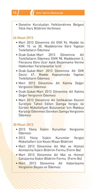 18             Gelir İdaresi Başkanlığı



 •	Denetim Kuruluşları Yetkilendirme Belgesi
   Yıllık Harç Bildirimi Verilmesi

26 Nisan 2013
  •	Mart 2013 Dönemine Ait GVK 94. Madde ile
    KVK 15. ve 30. Maddelerine Göre Yapılan
    Tevkifatların Ödemesi
  •	Ocak-Şubat-Mart      2013   Dönemine      Ait
    Tevkifatların Ödemesi (GVK 98. Maddesinin 3.
    Fıkrasına Göre Üçer Aylık Beyanname Verme
    Hakkından Yararlananlar İçin)
  •	Ocak-Şubat-Mart 2013 Dönemine Ait GVK
    Geçici 67. Madde Kapsamında Yapılan
    Tevkifatların Ödemesi
  •	Mart 2013 Dönemine Ait Katma Değer
    Vergisinin Ödemesi
  •	Ocak-Şubat-Mart 2013 Dönemine Ait Katma
    Değer Vergisinin Ödemesi
  •	Mart 2013 Dönemine Ait İstihkaktan Kesinti
    Suretiyle Tahsil Edilen Damga Vergisi ile
    Sürekli Mükellefiyeti Bulunanlar İçin Makbuz
    Karşılığı Ödenmesi Gereken Damga Vergisinin
    Ödemesi

30 Nisan 2013
  •	2012 Yılına İlişkin Kurumlar Vergisinin
    Ödemesi
  •	2012 Yılına İlişkin Kurumlar Vergisi
    Mükellefleri İçin Kesin Mizan Bildirimi
  •	Mart 2013 Dönemine Ait Mal ve Hizmet
    Alımlarına İlişkin Bildirim Formu (Form Ba)
  •	Mart 2013 Dönemine Ait Mal ve Hizmet
    Satışlarına İlişkin Bildirim Formu (Form Bs)
  •	Mart 2013 Dönemine Ait Haberleşme
    Vergisinin Beyanı ve Ödemesi
 