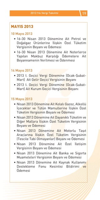 2013 Yılı Vergi Takvimi           19


MAYIS 2013
10 Mayıs 2013
  •	16-30 Nisan 2013 Dönemine Ait Petrol ve
    Doğalgaz Ürünlerine İlişkin Özel Tüketim
    Vergisinin Beyanı ve Ödemesi
  •	16-30 Nisan 2013 Dönemine Ait Noterlerce
    Yapılan Makbuz Karşılığı Ödemelere Ait
    Beyannamenin Verilmesi ve Ödenmesi

14 Mayıs 2013
  •	2013 I. Geçici Vergi Dönemine (Ocak-Şubat-
    Mart) Ait Gelir Geçici Vergisinin Beyanı
  •	2013 I. Geçici Vergi Dönemine (Ocak-Şubat-
    Mart) Ait Kurum Geçici Vergisinin Beyanı

15 Mayıs 2013
  •	Nisan 2013 Dönemine Ait Kolalı Gazoz, Alkollü
    İçecekler ve Tütün Mamullerine İlişkin Özel
    Tüketim Vergisinin Beyanı ve Ödemesi
  •	Nisan 2013 Dönemine Ait Dayanıklı Tüketim ve
    Diğer Mallara İlişkin Özel Tüketim Vergisinin
    Beyanı ve Ödemesi
  •	Nisan 2013 Dönemine Ait Motorlu Taşıt
    Araçlarına İlişkin Özel Tüketim Vergisinin
    (Tescile Tabi Olmayanlar) Beyanı ve Ödemesi
  •	Nisan 2013 Dönemine Ait Özel İletişim
    Vergisinin Beyanı ve Ödemesi
  •	Nisan 2013 Dönemine Ait Banka ve Sigorta
    Muameleleri Vergisinin Beyanı ve Ödemesi
  •	Nisan 2013 Dönemine Ait Kaynak Kullanımı
    Destekleme Fonu Kesintisi Bildirimi ve
    Ödemesi
 