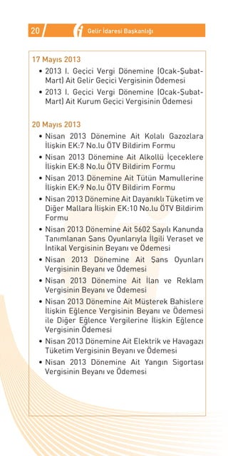 20              Gelir İdaresi Başkanlığı



17 Mayıs 2013
  •	2013 I. Geçici Vergi Dönemine (Ocak-Şubat-
    Mart) Ait Gelir Geçici Vergisinin Ödemesi
  •	2013 I. Geçici Vergi Dönemine (Ocak-Şubat-
    Mart) Ait Kurum Geçici Vergisinin Ödemesi

20 Mayıs 2013
  •	Nisan 2013 Dönemine Ait Kolalı Gazozlara
    İlişkin EK:7 No.lu ÖTV Bildirim Formu
  •	Nisan 2013 Dönemine Ait Alkollü İçeceklere
    İlişkin EK:8 No.lu ÖTV Bildirim Formu
  •	Nisan 2013 Dönemine Ait Tütün Mamullerine
    İlişkin EK:9 No.lu ÖTV Bildirim Formu
  •	Nisan 2013 Dönemine Ait Dayanıklı Tüketim ve
    Diğer Mallara İlişkin EK:10 No.lu ÖTV Bildirim
    Formu
  •	Nisan 2013 Dönemine Ait 5602 Sayılı Kanunda
    Tanımlanan Şans Oyunlarıyla İlgili Veraset ve
    İntikal Vergisinin Beyanı ve Ödemesi
  •	Nisan 2013 Dönemine Ait Şans Oyunları
    Vergisinin Beyanı ve Ödemesi
  •	Nisan 2013 Dönemine Ait İlan ve Reklam
    Vergisinin Beyanı ve Ödemesi
  •	Nisan 2013 Dönemine Ait Müşterek Bahislere
    İlişkin Eğlence Vergisinin Beyanı ve Ödemesi
    ile Diğer Eğlence Vergilerine İlişkin Eğlence
    Vergisinin Ödemesi
  •	Nisan 2013 Dönemine Ait Elektrik ve Havagazı
    Tüketim Vergisinin Beyanı ve Ödemesi
  •	Nisan 2013 Dönemine Ait Yangın Sigortası
    Vergisinin Beyanı ve Ödemesi
 