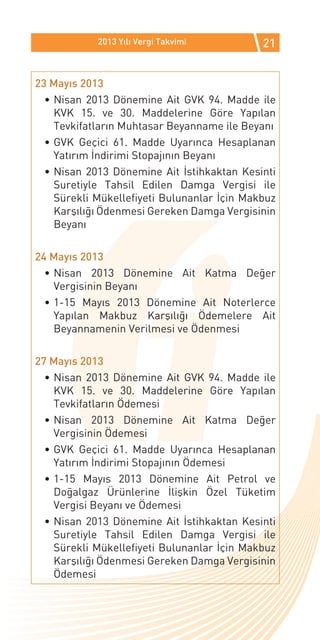 2013 Yılı Vergi Takvimi          21


23 Mayıs 2013
  •	Nisan 2013 Dönemine Ait GVK 94. Madde ile
    KVK 15. ve 30. Maddelerine Göre Yapılan
    Tevkifatların Muhtasar Beyanname ile Beyanı
  •	GVK Geçici 61. Madde Uyarınca Hesaplanan
    Yatırım İndirimi Stopajının Beyanı
  •	Nisan 2013 Dönemine Ait İstihkaktan Kesinti
    Suretiyle Tahsil Edilen Damga Vergisi ile
    Sürekli Mükellefiyeti Bulunanlar İçin Makbuz
    Karşılığı Ödenmesi Gereken Damga Vergisinin
    Beyanı

24 Mayıs 2013
  •	Nisan 2013 Dönemine Ait Katma Değer
    Vergisinin Beyanı
  •	1-15 Mayıs 2013 Dönemine Ait Noterlerce
    Yapılan Makbuz Karşılığı Ödemelere Ait
    Beyannamenin Verilmesi ve Ödenmesi

27 Mayıs 2013
  •	Nisan 2013 Dönemine Ait GVK 94. Madde ile
    KVK 15. ve 30. Maddelerine Göre Yapılan
    Tevkifatların Ödemesi
  •	Nisan 2013 Dönemine Ait Katma Değer
    Vergisinin Ödemesi
  •	GVK Geçici 61. Madde Uyarınca Hesaplanan
    Yatırım İndirimi Stopajının Ödemesi
  •	1-15 Mayıs 2013 Dönemine Ait Petrol ve
    Doğalgaz Ürünlerine İlişkin Özel Tüketim
    Vergisi Beyanı ve Ödemesi
  •	Nisan 2013 Dönemine Ait İstihkaktan Kesinti
    Suretiyle Tahsil Edilen Damga Vergisi ile
    Sürekli Mükellefiyeti Bulunanlar İçin Makbuz
    Karşılığı Ödenmesi Gereken Damga Vergisinin
    Ödemesi
 