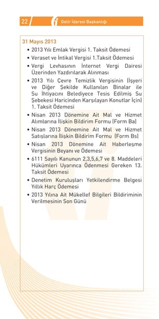22              Gelir İdaresi Başkanlığı



31 Mayıs 2013
  •	2013 Yılı Emlak Vergisi 1. Taksit Ödemesi
  •	Veraset ve İntikal Vergisi 1.Taksit Ödemesi
  •	Vergi Levhasının İnternet Vergi Dairesi
    Üzerinden Yazdırılarak Alınması
  •	2013 Yılı Çevre Temizlik Vergisinin (İşyeri
    ve Diğer Şekilde Kullanılan Binalar ile
    Su İhtiyacını Belediyece Tesis Edilmiş Su
    Şebekesi Haricinden Karşılayan Konutlar İçin)
    1. Taksit Ödemesi
  •	Nisan 2013 Dönemine Ait Mal ve Hizmet
    Alımlarına İlişkin Bildirim Formu (Form Ba)
  •	Nisan 2013 Dönemine Ait Mal ve Hizmet
    Satışlarına İlişkin Bildirim Formu (Form Bs)
  •	Nisan 2013 Dönemine Ait Haberleşme
    Vergisinin Beyanı ve Ödemesi
  •	6111 Sayılı Kanunun 2,3,5,6,7 ve 8. Maddeleri
    Hükümleri Uyarınca Ödenmesi Gereken 13.
    Taksit Ödemesi
  •	Denetim Kuruluşları Yetkilendirme Belgesi
    Yıllık Harç Ödemesi
  •	2013 Yılına Ait Mükellef Bilgileri Bildiriminin
    Verilmesinin Son Günü
 