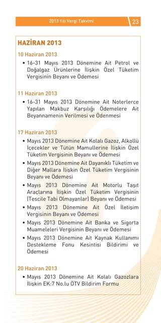 2013 Yılı Vergi Takvimi          23


HAZİRAN 2013
10 Haziran 2013
 •	16-31 Mayıs 2013 Dönemine Ait Petrol ve
   Doğalgaz Ürünlerine İlişkin Özel Tüketim
   Vergisinin Beyanı ve Ödemesi


11 Haziran 2013
 •	16-31 Mayıs 2013 Dönemine Ait Noterlerce
   Yapılan Makbuz Karşılığı Ödemelere Ait
   Beyannamenin Verilmesi ve Ödenmesi


17 Haziran 2013
 •	Mayıs 2013 Dönemine Ait Kolalı Gazoz, Alkollü
   İçecekler ve Tütün Mamullerine İlişkin Özel
   Tüketim Vergisinin Beyanı ve Ödemesi
 •	Mayıs 2013 Dönemine Ait Dayanıklı Tüketim ve
   Diğer Mallara İlişkin Özel Tüketim Vergisinin
   Beyanı ve Ödemesi
 •	Mayıs 2013 Dönemine Ait Motorlu Taşıt
   Araçlarına İlişkin Özel Tüketim Vergisinin
   (Tescile Tabi Olmayanlar) Beyanı ve Ödemesi
 •	Mayıs 2013 Dönemine Ait Özel İletişim
   Vergisinin Beyanı ve Ödemesi
 •	Mayıs 2013 Dönemine Ait Banka ve Sigorta
   Muameleleri Vergisinin Beyanı ve Ödemesi
 •	Mayıs 2013 Dönemine Ait Kaynak Kullanımı
   Destekleme Fonu Kesintisi Bildirimi ve
   Ödemesi


20 Haziran 2013
 •	Mayıs 2013 Dönemine Ait Kolalı Gazozlara
   İlişkin EK:7 No.lu ÖTV Bildirim Formu
 
