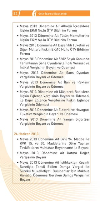 24             Gelir İdaresi Başkanlığı



 •	Mayıs 2013 Dönemine Ait Alkollü İçeceklere
   İlişkin EK:8 No.lu ÖTV Bildirim Formu
 •	Mayıs 2013 Dönemine Ait Tütün Mamullerine
   İlişkin EK:9 No.lu ÖTV Bildirim Formu
 •	Mayıs 2013 Dönemine Ait Dayanıklı Tüketim ve
   Diğer Mallara İlişkin EK:10 No.lu ÖTV Bildirim
   Formu
 •	Mayıs 2013 Dönemine Ait 5602 Sayılı Kanunda
   Tanımlanan Şans Oyunlarıyla İlgili Veraset ve
   İntikal Vergisinin Beyanı ve Ödemesi
 •	Mayıs 2013 Dönemine Ait Şans Oyunları
   Vergisinin Beyanı ve Ödemesi
 •	Mayıs 2013 Dönemine Ait İlan ve Reklâm
   Vergisinin Beyanı ve Ödemesi
 •	Mayıs 2013 Dönemine Ait Müşterek Bahislere
   İlişkin Eğlence Vergisinin Beyanı ve Ödemesi
   ile Diğer Eğlence Vergilerine İlişkin Eğlence
   Vergisinin Ödemesi
 •	Mayıs 2013 Dönemine Ait Elektrik ve Havagazı
   Tüketim Vergisinin Beyanı ve Ödemesi
 •	Mayıs 2013 Dönemine Ait Yangın Sigortası
   Vergisinin Beyanı ve Ödemesi


24 Haziran 2013
 •	Mayıs 2013 Dönemine Ait GVK 94. Madde ile
   KVK 15. ve 30. Maddelerine Göre Yapılan
   Tevkifatların Muhtasar Beyanname ile Beyanı
 •	Mayıs 2013 Dönemine Ait Katma Değer
   Vergisinin Beyanı
 •	Mayıs 2013 Dönemine Ait İstihkaktan Kesinti
   Suretiyle Tahsil Edilen Damga Vergisi ile
   Sürekli Mükellefiyeti Bulunanlar İçin Makbuz
   Karşılığı Ödenmesi Gereken Damga Vergisinin
   Beyanı
 