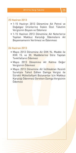 2013 Yılı Vergi Takvimi          25


25 Haziran 2013
  •	1-15 Haziran 2013 Dönemine Ait Petrol ve
    Doğalgaz Ürünlerine İlişkin Özel Tüketim
    Vergisinin Beyanı ve Ödemesi
  •	1-15 Haziran 2013 Dönemine Ait Noterlerce
    Yapılan Makbuz Karşılığı Ödemelere Ait
    Beyannamenin Verilmesi ve Ödenmesi

26 Haziran 2013
  •	Mayıs 2013 Dönemine Ait GVK 94. Madde ile
    KVK 15. ve 30. Maddelerine Göre Yapılan
    Tevkifatların Ödemesi
  •	Mayıs 2013 Dönemine Ait Katma Değer
    Vergisinin Ödemesi
  •	Mayıs 2013 Dönemine Ait İstihkaktan Kesinti
    Suretiyle Tahsil Edilen Damga Vergisi ile
    Sürekli Mükellefiyeti Bulunanlar İçin Makbuz
    Karşılığı Ödenmesi Gereken Damga Vergisinin
    Ödemesi
 