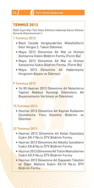 26                 Gelir İdaresi Başkanlığı



TEMMUZ 2013
(5604 Sayılı Mali Tatil İhdas Edilmesi Hakkında Kanun Dikkate
Alınarak Düzenlenmiştir.)
1 Temmuz 2013
  •	Basit Usulde Vergilendirilen Mükelleflerin
    Gelir Vergisi 2. Taksit Ödemesi
  •	Mayıs 2013 Dönemine Ait Mal ve Hizmet
    Alımlarına İlişkin Bildirim Formu (Form Ba)
  •	Mayıs 2013 Dönemine Ait Mal ve Hizmet
    Satışlarına İlişkin Bildirim Formu (Form Bs)
  •	Mayıs 2013 Dönemine Ait                   Haberleşme
    Vergisinin Beyanı ve Ödemesi


9 Temmuz 2013
  •	16-30 Haziran 2013 Dönemine Ait Noterlerce
    Yapılan Makbuz Karşılığı Ödemelere Ait
    Beyannamenin Verilmesi ve Ödenmesi


15 Temmuz 2013
  •	Haziran 2013 Dönemine Ait Kaynak Kullanımı
    Destekleme Fonu Kesintisi Bildirimi ve
    Ödemesi


22 Temmuz 2013
  •	Haziran 2013 Dönemine Ait Kolalı Gazozlara
    İlişkin EK:7 No.lu ÖTV Bildirim Formu
  •	Haziran 2013 Dönemine Ait Alkollü İçeceklere
    İlişkin EK:8 No.lu ÖTV Bildirim Formu
  •	Haziran 2013 Dönemine Ait Tütün Mamullerine
    İlişkin EK:9 No.lu ÖTV Bildirim Formu
  •	Haziran 2013 Dönemine Ait Dayanıklı Tüketim
    ve Diğer Mallara İlişkin EK:10 No.lu ÖTV
    Bildirim Formu
 