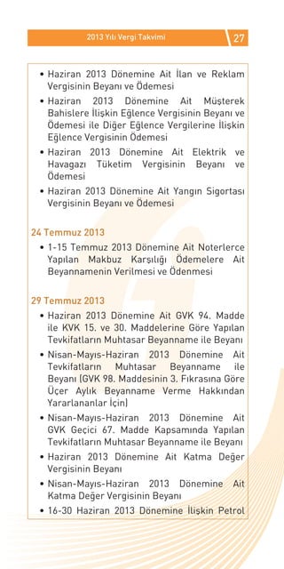2013 Yılı Vergi Takvimi           27


 •	Haziran 2013 Dönemine Ait İlan ve Reklam
   Vergisinin Beyanı ve Ödemesi
 •	Haziran 2013 Dönemine Ait Müşterek
   Bahislere İlişkin Eğlence Vergisinin Beyanı ve
   Ödemesi ile Diğer Eğlence Vergilerine İlişkin
   Eğlence Vergisinin Ödemesi
 •	Haziran 2013 Dönemine Ait Elektrik ve
   Havagazı Tüketim Vergisinin Beyanı ve
   Ödemesi
 •	Haziran 2013 Dönemine Ait Yangın Sigortası
   Vergisinin Beyanı ve Ödemesi


24 Temmuz 2013
 •	1-15 Temmuz 2013 Dönemine Ait Noterlerce
   Yapılan Makbuz Karşılığı Ödemelere Ait
   Beyannamenin Verilmesi ve Ödenmesi


29 Temmuz 2013
 •	Haziran 2013 Dönemine Ait GVK 94. Madde
   ile KVK 15. ve 30. Maddelerine Göre Yapılan
   Tevkifatların Muhtasar Beyanname ile Beyanı
 •	Nisan-Mayıs-Haziran 2013 Dönemine Ait
   Tevkifatların Muhtasar Beyanname ile
   Beyanı (GVK 98. Maddesinin 3. Fıkrasına Göre
   Üçer Aylık Beyanname Verme Hakkından
   Yararlananlar İçin)
 •	Nisan-Mayıs-Haziran 2013 Dönemine Ait
   GVK Geçici 67. Madde Kapsamında Yapılan
   Tevkifatların Muhtasar Beyanname ile Beyanı
 •	Haziran 2013 Dönemine Ait Katma Değer
   Vergisinin Beyanı
 •	Nisan-Mayıs-Haziran 2013 Dönemine          Ait
   Katma Değer Vergisinin Beyanı
 •	16-30 Haziran 2013 Dönemine İlişkin Petrol
 