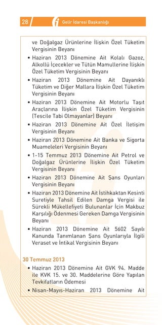 28              Gelir İdaresi Başkanlığı



     ve Doğalgaz Ürünlerine İlişkin Özel Tüketim
     Vergisinin Beyanı
 •	Haziran 2013 Dönemine Ait Kolalı Gazoz,
   Alkollü İçecekler ve Tütün Mamullerine İlişkin
   Özel Tüketim Vergisinin Beyanı
 •	Haziran 2013 Dönemine Ait Dayanıklı
   Tüketim ve Diğer Mallara İlişkin Özel Tüketim
   Vergisinin Beyanı
 •	Haziran 2013 Dönemine Ait Motorlu Taşıt
   Araçlarına İlişkin Özel Tüketim Vergisinin
   (Tescile Tabi Olmayanlar) Beyanı
 •	Haziran 2013 Dönemine Ait Özel İletişim
   Vergisinin Beyanı
 •	Haziran 2013 Dönemine Ait Banka ve Sigorta
   Muameleleri Vergisinin Beyanı
 •	1-15 Temmuz 2013 Dönemine Ait Petrol ve
   Doğalgaz Ürünlerine İlişkin Özel Tüketim
   Vergisinin Beyanı
 •	Haziran 2013 Dönemine Ait Şans Oyunları
   Vergisinin Beyanı
 •	Haziran 2013 Dönemine Ait İstihkaktan Kesinti
   Suretiyle Tahsil Edilen Damga Vergisi ile
   Sürekli Mükellefiyeti Bulunanlar İçin Makbuz
   Karşılığı Ödenmesi Gereken Damga Vergisinin
   Beyanı
 •	Haziran 2013 Dönemine Ait 5602 Sayılı
   Kanunda Tanımlanan Şans Oyunlarıyla İlgili
   Veraset ve İntikal Vergisinin Beyanı


30 Temmuz 2013
 •	Haziran 2013 Dönemine Ait GVK 94. Madde
   ile KVK 15. ve 30. Maddelerine Göre Yapılan
   Tevkifatların Ödemesi
 •	Nisan-Mayıs-Haziran        2013     Dönemine   Ait
 
