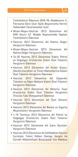 2013 Yılı Vergi Takvimi           29


 Tevkifatların Ödemesi (GVK 98. Maddesinin 3.
 Fıkrasına Göre Üçer Aylık Beyanname Verme
 Hakkından Yararlananlar İçin)
•	Nisan-Mayıs-Haziran 2013 Dönemine Ait
  GVK Geçici 67. Madde Kapsamında Yapılan
  Tevkifatların Ödemesi
•	Haziran 2013 Dönemine Ait Katma Değer
  Vergisinin Ödemesi
•	Nisan-Mayıs-Haziran 2013 Dönemine          Ait
  Katma Değer Vergisinin Ödemesi
•	16-30 Haziran 2013 Dönemine İlişkin Petrol
  ve Doğalgaz Ürünlerine İlişkin Özel Tüketim
  Vergisinin Ödemesi
•	Haziran 2013 Dönemine Ait Kolalı Gazoz,
  Alkollü İçecekler ve Tütün Mamullerine İlişkin
  Özel Tüketim Vergisinin Ödemesi
•	Haziran 2013 Dönemine Ait Dayanıklı
  Tüketim ve Diğer Mallara İlişkin Özel Tüketim
  Vergisinin Ödemesi
•	Haziran 2013 Dönemine Ait Motorlu Taşıt
  Araçlarına İlişkin Özel Tüketim Vergisinin
  (Tescile Tabi Olmayanlar) Ödemesi
•	Haziran 2013 Dönemine Ait Özel İletişim
  Vergisinin Ödemesi
•	Haziran 2013 Dönemine Ait Banka ve Sigorta
  Muameleleri Vergisinin Ödemesi
•	1-15 Temmuz 2013 Dönemine Ait Petrol ve
  Doğalgaz Ürünlerine İlişkin Özel Tüketim
  Vergisinin Ödemesi
•	Haziran 2013 Dönemine Ait Şans Oyunları
  Vergisinin Ödemesi
•	Haziran 2013 Dönemine Ait İstihkaktan Kesinti
  Suretiyle Tahsil Edilen Damga Vergisi ile
  Sürekli Mükellefiyeti Bulunanlar İçin Makbuz
 