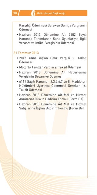 30              Gelir İdaresi Başkanlığı



     Karşılığı Ödenmesi Gereken Damga Vergisinin
     Ödemesi
 •	Haziran 2013 Dönemine Ait 5602 Sayılı
   Kanunda Tanımlanan Şans Oyunlarıyla İlgili
   Veraset ve İntikal Vergisinin Ödemesi


31 Temmuz 2013
 •	2012 Yılına ilişkin Gelir Vergisi 2. Taksit
   Ödemesi
 •	Motorlu Taşıtlar Vergisi 2. Taksit Ödemesi
 •	Haziran 2013 Dönemine Ait Haberleşme
   Vergisinin Beyanı ve Ödemesi
 •	6111 Sayılı Kanunun 2,3,5,6,7 ve 8. Maddeleri
   Hükümleri Uyarınca Ödenmesi Gereken 14.
   Taksit Ödemesi
 •	Haziran 2013 Dönemine Ait Mal ve Hizmet
   Alımlarına İlişkin Bildirim Formu (Form Ba)
 •	Haziran 2013 Dönemine Ait Mal ve Hizmet
   Satışlarına İlişkin Bildirim Formu (Form Bs)
 
