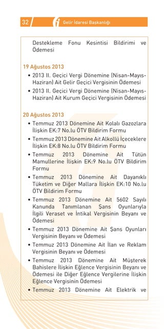 32                Gelir İdaresi Başkanlığı



     Destekleme     Fonu     Kesintisi       Bildirimi   ve
     Ödemesi


19 Ağustos 2013
 •	2013 II. Geçici Vergi Dönemine (Nisan-Mayıs-
   Haziran) Ait Gelir Geçici Vergisinin Ödemesi
 •	2013 II. Geçici Vergi Dönemine (Nisan-Mayıs-
   Haziran) Ait Kurum Geçici Vergisinin Ödemesi


20 Ağustos 2013
 •	Temmuz 2013 Dönemine Ait Kolalı Gazozlara
   İlişkin EK:7 No.lu ÖTV Bildirim Formu
 •	Temmuz 2013 Dönemine Ait Alkollü İçeceklere
   İlişkin EK:8 No.lu ÖTV Bildirim Formu
 •	Temmuz    2013     Dönemine     Ait  Tütün
   Mamullerine İlişkin EK:9 No.lu ÖTV Bildirim
   Formu
 •	Temmuz 2013 Dönemine Ait Dayanıklı
   Tüketim ve Diğer Mallara İlişkin EK:10 No.lu
   ÖTV Bildirim Formu
 •	Temmuz 2013 Dönemine Ait 5602 Sayılı
   Kanunda Tanımlanan Şans Oyunlarıyla
   İlgili Veraset ve İntikal Vergisinin Beyanı ve
   Ödemesi
 •	Temmuz 2013 Dönemine Ait Şans Oyunları
   Vergisinin Beyanı ve Ödemesi
 •	Temmuz 2013 Dönemine Ait İlan ve Reklam
   Vergisinin Beyanı ve Ödemesi
 •	Temmuz 2013 Dönemine Ait Müşterek
   Bahislere İlişkin Eğlence Vergisinin Beyanı ve
   Ödemesi ile Diğer Eğlence Vergilerine İlişkin
   Eğlence Vergisinin Ödemesi
 •	Temmuz 2013 Dönemine Ait Elektrik ve
 
