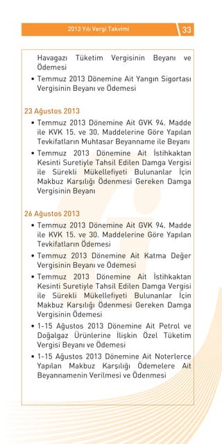 2013 Yılı Vergi Takvimi               33


   Havagazı     Tüketim       Vergisinin   Beyanı   ve
   Ödemesi
 •	Temmuz 2013 Dönemine Ait Yangın Sigortası
   Vergisinin Beyanı ve Ödemesi


23 Ağustos 2013
 •	Temmuz 2013 Dönemine Ait GVK 94. Madde
   ile KVK 15. ve 30. Maddelerine Göre Yapılan
   Tevkifatların Muhtasar Beyanname ile Beyanı
 •	Temmuz 2013 Dönemine Ait İstihkaktan
   Kesinti Suretiyle Tahsil Edilen Damga Vergisi
   ile Sürekli Mükellefiyeti Bulunanlar İçin
   Makbuz Karşılığı Ödenmesi Gereken Damga
   Vergisinin Beyanı


26 Ağustos 2013
 •	Temmuz 2013 Dönemine Ait GVK 94. Madde
   ile KVK 15. ve 30. Maddelerine Göre Yapılan
   Tevkifatların Ödemesi
 •	Temmuz 2013 Dönemine Ait Katma Değer
   Vergisinin Beyanı ve Ödemesi
 •	Temmuz 2013 Dönemine Ait İstihkaktan
   Kesinti Suretiyle Tahsil Edilen Damga Vergisi
   ile Sürekli Mükellefiyeti Bulunanlar İçin
   Makbuz Karşılığı Ödenmesi Gereken Damga
   Vergisinin Ödemesi
 •	1-15 Ağustos 2013 Dönemine Ait Petrol ve
   Doğalgaz Ürünlerine İlişkin Özel Tüketim
   Vergisi Beyanı ve Ödemesi
 •	1-15 Ağustos 2013 Dönemine Ait Noterlerce
   Yapılan Makbuz Karşılığı Ödemelere Ait
   Beyannamenin Verilmesi ve Ödenmesi
 