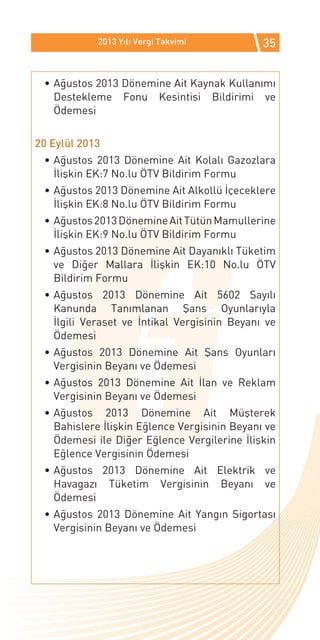 2013 Yılı Vergi Takvimi           35


 •	Ağustos 2013 Dönemine Ait Kaynak Kullanımı
   Destekleme Fonu Kesintisi Bildirimi ve
   Ödemesi


20 Eylül 2013
 •	Ağustos 2013 Dönemine Ait Kolalı Gazozlara
   İlişkin EK:7 No.lu ÖTV Bildirim Formu
 •	Ağustos 2013 Dönemine Ait Alkollü İçeceklere
   İlişkin EK:8 No.lu ÖTV Bildirim Formu
 •	Ağustos 2013 Dönemine Ait Tütün Mamullerine
   İlişkin EK:9 No.lu ÖTV Bildirim Formu
 •	Ağustos 2013 Dönemine Ait Dayanıklı Tüketim
   ve Diğer Mallara İlişkin EK:10 No.lu ÖTV
   Bildirim Formu
 •	Ağustos 2013 Dönemine Ait 5602 Sayılı
   Kanunda Tanımlanan Şans Oyunlarıyla
   İlgili Veraset ve İntikal Vergisinin Beyanı ve
   Ödemesi
 •	Ağustos 2013 Dönemine Ait Şans Oyunları
   Vergisinin Beyanı ve Ödemesi
 •	Ağustos 2013 Dönemine Ait İlan ve Reklam
   Vergisinin Beyanı ve Ödemesi
 •	Ağustos 2013 Dönemine Ait Müşterek
   Bahislere İlişkin Eğlence Vergisinin Beyanı ve
   Ödemesi ile Diğer Eğlence Vergilerine İlişkin
   Eğlence Vergisinin Ödemesi
 •	Ağustos 2013 Dönemine Ait Elektrik ve
   Havagazı Tüketim Vergisinin Beyanı ve
   Ödemesi
 •	Ağustos 2013 Dönemine Ait Yangın Sigortası
   Vergisinin Beyanı ve Ödemesi
 