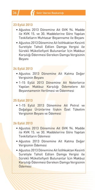 36              Gelir İdaresi Başkanlığı



23 Eylül 2013
 •	Ağustos 2013 Dönemine Ait GVK 94. Madde
   ile KVK 15. ve 30. Maddelerine Göre Yapılan
   Tevkifatların Muhtasar Beyanname ile Beyanı
 •	Ağustos 2013 Dönemine Ait İstihkaktan Kesinti
   Suretiyle Tahsil Edilen Damga Vergisi ile
   Sürekli Mükellefiyeti Bulunanlar İçin Makbuz
   Karşılığı Ödenmesi Gereken Damga Vergisinin
   Beyanı


24 Eylül 2013
 •	Ağustos 2013 Dönemine Ait Katma Değer
   Vergisinin Beyanı
 •	1-15 Eylül 2013 Dönemine Ait Noterlerce
   Yapılan Makbuz Karşılığı Ödemelere Ait
   Beyannamenin Verilmesi ve Ödenmesi


25 Eylül 2013
 •	1-15 Eylül 2013 Dönemine Ait Petrol ve
   Doğalgaz Ürünlerine İlişkin Özel Tüketim
   Vergisinin Beyanı ve Ödemesi


26 Eylül 2013
 •	Ağustos 2013 Dönemine Ait GVK 94. Madde
   ile KVK 15. ve 30. Maddelerine Göre Yapılan
   Tevkifatların Ödemesi
 •	Ağustos 2013 Dönemine Ait Katma Değer
   Vergisinin Ödemesi
 •	Ağustos 2013 Dönemine Ait İstihkaktan Kesinti
   Suretiyle Tahsil Edilen Damga Vergisi ile
   Sürekli Mükellefiyeti Bulunanlar İçin Makbuz
   Karşılığı Ödenmesi Gereken Damga Vergisinin
   Ödemesi
 