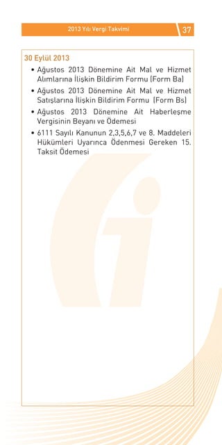 2013 Yılı Vergi Takvimi          37


30 Eylül 2013
 •	Ağustos 2013 Dönemine Ait Mal ve Hizmet
   Alımlarına İlişkin Bildirim Formu (Form Ba)
 •	Ağustos 2013 Dönemine Ait Mal ve Hizmet
   Satışlarına İlişkin Bildirim Formu (Form Bs)
 •	Ağustos 2013 Dönemine Ait Haberleşme
   Vergisinin Beyanı ve Ödemesi
 •	6111 Sayılı Kanunun 2,3,5,6,7 ve 8. Maddeleri
   Hükümleri Uyarınca Ödenmesi Gereken 15.
   Taksit Ödemesi
 