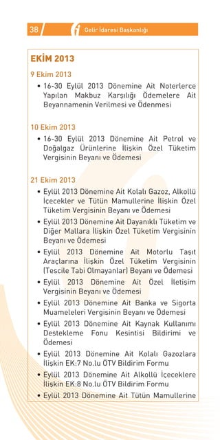 38             Gelir İdaresi Başkanlığı



EKİM 2013
9 Ekim 2013
 •	16-30 Eylül 2013 Dönemine Ait Noterlerce
   Yapılan Makbuz Karşılığı Ödemelere Ait
   Beyannamenin Verilmesi ve Ödenmesi


10 Ekim 2013
 •	16-30 Eylül 2013 Dönemine Ait Petrol ve
   Doğalgaz Ürünlerine İlişkin Özel Tüketim
   Vergisinin Beyanı ve Ödemesi


21 Ekim 2013
 •	Eylül 2013 Dönemine Ait Kolalı Gazoz, Alkollü
   İçecekler ve Tütün Mamullerine İlişkin Özel
   Tüketim Vergisinin Beyanı ve Ödemesi
 •	Eylül 2013 Dönemine Ait Dayanıklı Tüketim ve
   Diğer Mallara İlişkin Özel Tüketim Vergisinin
   Beyanı ve Ödemesi
 •	Eylül 2013 Dönemine Ait Motorlu Taşıt
   Araçlarına İlişkin Özel Tüketim Vergisinin
   (Tescile Tabi Olmayanlar) Beyanı ve Ödemesi
 •	Eylül 2013 Dönemine Ait Özel           İletişim
   Vergisinin Beyanı ve Ödemesi
 •	Eylül 2013 Dönemine Ait Banka ve Sigorta
   Muameleleri Vergisinin Beyanı ve Ödemesi
 •	Eylül 2013 Dönemine Ait Kaynak Kullanımı
   Destekleme Fonu Kesintisi Bildirimi ve
   Ödemesi
 •	Eylül 2013 Dönemine Ait Kolalı Gazozlara
   İlişkin EK:7 No.lu ÖTV Bildirim Formu
 •	Eylül 2013 Dönemine Ait Alkollü İçeceklere
   İlişkin EK:8 No.lu ÖTV Bildirim Formu
 •	Eylül 2013 Dönemine Ait Tütün Mamullerine
 