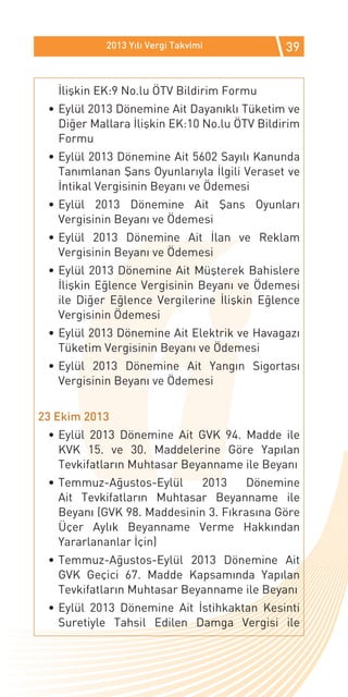 2013 Yılı Vergi Takvimi           39


   İlişkin EK:9 No.lu ÖTV Bildirim Formu
 •	Eylül 2013 Dönemine Ait Dayanıklı Tüketim ve
   Diğer Mallara İlişkin EK:10 No.lu ÖTV Bildirim
   Formu
 •	Eylül 2013 Dönemine Ait 5602 Sayılı Kanunda
   Tanımlanan Şans Oyunlarıyla İlgili Veraset ve
   İntikal Vergisinin Beyanı ve Ödemesi
 •	Eylül 2013 Dönemine Ait Şans Oyunları
   Vergisinin Beyanı ve Ödemesi
 •	Eylül 2013 Dönemine Ait İlan ve Reklam
   Vergisinin Beyanı ve Ödemesi
 •	Eylül 2013 Dönemine Ait Müşterek Bahislere
   İlişkin Eğlence Vergisinin Beyanı ve Ödemesi
   ile Diğer Eğlence Vergilerine İlişkin Eğlence
   Vergisinin Ödemesi
 •	Eylül 2013 Dönemine Ait Elektrik ve Havagazı
   Tüketim Vergisinin Beyanı ve Ödemesi
 •	Eylül 2013 Dönemine Ait Yangın Sigortası
   Vergisinin Beyanı ve Ödemesi


23 Ekim 2013
 •	Eylül 2013 Dönemine Ait GVK 94. Madde ile
   KVK 15. ve 30. Maddelerine Göre Yapılan
   Tevkifatların Muhtasar Beyanname ile Beyanı
 •	Temmuz-Ağustos-Eylül     2013     Dönemine
   Ait Tevkifatların Muhtasar Beyanname ile
   Beyanı (GVK 98. Maddesinin 3. Fıkrasına Göre
   Üçer Aylık Beyanname Verme Hakkından
   Yararlananlar İçin)
 •	Temmuz-Ağustos-Eylül 2013 Dönemine Ait
   GVK Geçici 67. Madde Kapsamında Yapılan
   Tevkifatların Muhtasar Beyanname ile Beyanı
 •	Eylül 2013 Dönemine Ait İstihkaktan Kesinti
   Suretiyle Tahsil Edilen Damga Vergisi ile
 