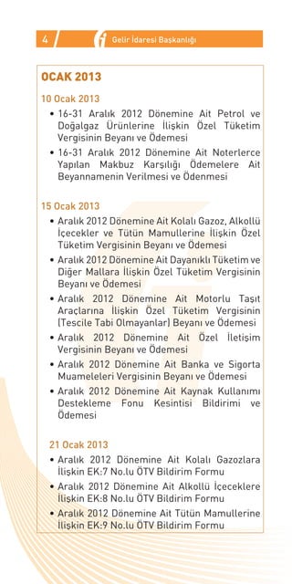 4                Gelir İdaresi Başkanlığı



OCAK 2013
10 Ocak 2013
  •	16-31 Aralık 2012 Dönemine Ait Petrol ve
    Doğalgaz Ürünlerine İlişkin Özel Tüketim
    Vergisinin Beyanı ve Ödemesi
  •	16-31 Aralık 2012 Dönemine Ait Noterlerce
    Yapılan Makbuz Karşılığı Ödemelere Ait
    Beyannamenin Verilmesi ve Ödenmesi

15 Ocak 2013
  •	Aralık 2012 Dönemine Ait Kolalı Gazoz, Alkollü
    İçecekler ve Tütün Mamullerine İlişkin Özel
    Tüketim Vergisinin Beyanı ve Ödemesi
  •	Aralık 2012 Dönemine Ait Dayanıklı Tüketim ve
    Diğer Mallara İlişkin Özel Tüketim Vergisinin
    Beyanı ve Ödemesi
  •	Aralık 2012 Dönemine Ait Motorlu Taşıt
    Araçlarına İlişkin Özel Tüketim Vergisinin
    (Tescile Tabi Olmayanlar) Beyanı ve Ödemesi
  •	Aralık 2012 Dönemine Ait Özel İletişim
    Vergisinin Beyanı ve Ödemesi
  •	Aralık 2012 Dönemine Ait Banka ve Sigorta
    Muameleleri Vergisinin Beyanı ve Ödemesi
  •	Aralık 2012 Dönemine Ait Kaynak Kullanımı
    Destekleme Fonu Kesintisi Bildirimi ve
    Ödemesi

    21 Ocak 2013
    •	Aralık 2012 Dönemine Ait Kolalı Gazozlara
      İlişkin EK:7 No.lu ÖTV Bildirim Formu
    •	Aralık 2012 Dönemine Ait Alkollü İçeceklere
      İlişkin EK:8 No.lu ÖTV Bildirim Formu
    •	Aralık 2012 Dönemine Ait Tütün Mamullerine
      İlişkin EK:9 No.lu ÖTV Bildirim Formu
 