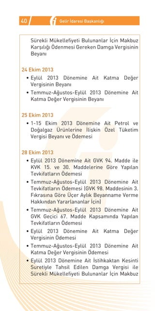 40              Gelir İdaresi Başkanlığı



     Sürekli Mükellefiyeti Bulunanlar İçin Makbuz
     Karşılığı Ödenmesi Gereken Damga Vergisinin
     Beyanı


24 Ekim 2013
 •	Eylül 2013 Dönemine Ait Katma Değer
   Vergisinin Beyanı
 •	Temmuz-Ağustos-Eylül 2013 Dönemine Ait
   Katma Değer Vergisinin Beyanı


25 Ekim 2013
 •	1-15 Ekim 2013 Dönemine Ait Petrol ve
   Doğalgaz Ürünlerine İlişkin Özel Tüketim
   Vergisi Beyanı ve Ödemesi


28 Ekim 2013
 •	Eylül 2013 Dönemine Ait GVK 94. Madde ile
   KVK 15. ve 30. Maddelerine Göre Yapılan
   Tevkifatların Ödemesi
 •	Temmuz-Ağustos-Eylül 2013 Dönemine Ait
   Tevkifatların Ödemesi (GVK 98. Maddesinin 3.
   Fıkrasına Göre Üçer Aylık Beyanname Verme
   Hakkından Yararlananlar İçin)
 •	Temmuz-Ağustos-Eylül 2013 Dönemine Ait
   GVK Geçici 67. Madde Kapsamında Yapılan
   Tevkifatların Ödemesi
 •	Eylül 2013 Dönemine Ait Katma Değer
   Vergisinin Ödemesi
 •	Temmuz-Ağustos-Eylül 2013 Dönemine Ait
   Katma Değer Vergisinin Ödemesi
 •	Eylül 2013 Dönemine Ait İstihkaktan Kesinti
   Suretiyle Tahsil Edilen Damga Vergisi ile
   Sürekli Mükellefiyeti Bulunanlar İçin Makbuz
 