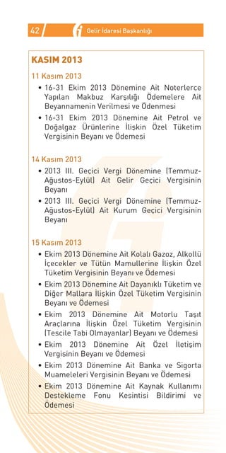 42             Gelir İdaresi Başkanlığı



KASIM 2013
11 Kasım 2013
  •	16-31 Ekim 2013 Dönemine Ait Noterlerce
    Yapılan Makbuz Karşılığı Ödemelere Ait
    Beyannamenin Verilmesi ve Ödenmesi
  •	16-31 Ekim 2013 Dönemine Ait Petrol ve
    Doğalgaz Ürünlerine İlişkin Özel Tüketim
    Vergisinin Beyanı ve Ödemesi

14 Kasım 2013
  •	2013 III. Geçici Vergi Dönemine       (Temmuz-
    Ağustos-Eylül) Ait Gelir Geçici        Vergisinin
    Beyanı
  •	2013 III. Geçici Vergi Dönemine       (Temmuz-
    Ağustos-Eylül) Ait Kurum Geçici        Vergisinin
    Beyanı

15 Kasım 2013
  •	Ekim 2013 Dönemine Ait Kolalı Gazoz, Alkollü
    İçecekler ve Tütün Mamullerine İlişkin Özel
    Tüketim Vergisinin Beyanı ve Ödemesi
  •	Ekim 2013 Dönemine Ait Dayanıklı Tüketim ve
    Diğer Mallara İlişkin Özel Tüketim Vergisinin
    Beyanı ve Ödemesi
  •	Ekim 2013 Dönemine Ait Motorlu Taşıt
    Araçlarına İlişkin Özel Tüketim Vergisinin
    (Tescile Tabi Olmayanlar) Beyanı ve Ödemesi
  •	Ekim 2013 Dönemine Ait Özel İletişim
    Vergisinin Beyanı ve Ödemesi
  •	Ekim 2013 Dönemine Ait Banka ve Sigorta
    Muameleleri Vergisinin Beyanı ve Ödemesi
  •	Ekim 2013 Dönemine Ait Kaynak Kullanımı
    Destekleme Fonu Kesintisi Bildirimi ve
    Ödemesi
 