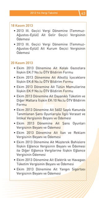 2013 Yılı Vergi Takvimi           43


18 Kasım 2013
 •	2013 III. Geçici Vergi Dönemine (Temmuz-
   Ağustos-Eylül) Ait Gelir Geçici Vergisinin
   Ödemesi
 •	2013 III. Geçici Vergi Dönemine (Temmuz-
   Ağustos-Eylül) Ait Kurum Geçici Vergisinin
   Ödemesi


20 Kasım 2013
 •	Ekim 2013 Dönemine Ait Kolalı Gazozlara
   İlişkin EK:7 No.lu ÖTV Bildirim Formu
 •	Ekim 2013 Dönemine Ait Alkollü İçeceklere
   İlişkin EK:8 No.lu ÖTV Bildirim Formu
 •	Ekim 2013 Dönemine Ait Tütün Mamullerine
   İlişkin EK:9 No.lu ÖTV Bildirim Formu
 •	Ekim 2013 Dönemine Ait Dayanıklı Tüketim ve
   Diğer Mallara İlişkin EK:10 No.lu ÖTV Bildirim
   Formu
 •	Ekim 2013 Dönemine Ait 5602 Sayılı Kanunda
   Tanımlanan Şans Oyunlarıyla İlgili Veraset ve
   İntikal Vergisinin Beyanı ve Ödemesi
 •	Ekim 2013 Dönemine Ait Şans Oyunları
   Vergisinin Beyanı ve Ödemesi
 •	Ekim 2013 Dönemine Ait İlan ve Reklam
   Vergisinin Beyanı ve Ödemesi
 •	Ekim 2013 Dönemine Ait Müşterek Bahislere
   İlişkin Eğlence Vergisinin Beyanı ve Ödemesi
   ile Diğer Eğlence Vergilerine İlişkin Eğlence
   Vergisinin Ödemesi
 •	Ekim 2013 Dönemine Ait Elektrik ve Havagazı
   Tüketim Vergisinin Beyanı ve Ödemesi
 •	Ekim 2013 Dönemine Ait Yangın Sigortası
   Vergisinin Beyanı ve Ödemesi
 