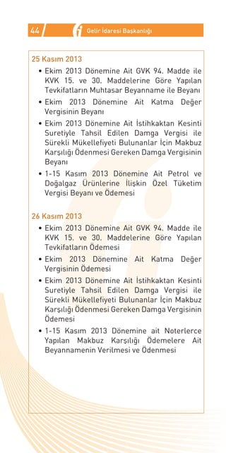 44              Gelir İdaresi Başkanlığı



25 Kasım 2013
 •	Ekim 2013 Dönemine Ait GVK 94. Madde ile
   KVK 15. ve 30. Maddelerine Göre Yapılan
   Tevkifatların Muhtasar Beyanname ile Beyanı
 •	Ekim 2013 Dönemine Ait Katma Değer
   Vergisinin Beyanı
 •	Ekim 2013 Dönemine Ait İstihkaktan Kesinti
   Suretiyle Tahsil Edilen Damga Vergisi ile
   Sürekli Mükellefiyeti Bulunanlar İçin Makbuz
   Karşılığı Ödenmesi Gereken Damga Vergisinin
   Beyanı
 •	1-15 Kasım 2013 Dönemine Ait Petrol ve
   Doğalgaz Ürünlerine İlişkin Özel Tüketim
   Vergisi Beyanı ve Ödemesi


26 Kasım 2013
 •	Ekim 2013 Dönemine Ait GVK 94. Madde ile
   KVK 15. ve 30. Maddelerine Göre Yapılan
   Tevkifatların Ödemesi
 •	Ekim 2013 Dönemine Ait Katma Değer
   Vergisinin Ödemesi
 •	Ekim 2013 Dönemine Ait İstihkaktan Kesinti
   Suretiyle Tahsil Edilen Damga Vergisi ile
   Sürekli Mükellefiyeti Bulunanlar İçin Makbuz
   Karşılığı Ödenmesi Gereken Damga Vergisinin
   Ödemesi
 •	1-15 Kasım 2013 Dönemine ait Noterlerce
   Yapılan Makbuz Karşılığı Ödemelere Ait
   Beyannamenin Verilmesi ve Ödenmesi
 