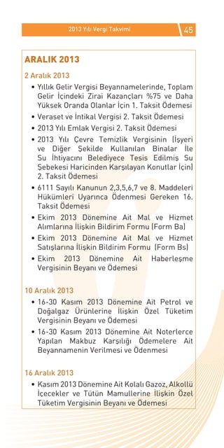 2013 Yılı Vergi Takvimi           45


ARALIK 2013
2 Aralık 2013
  •	Yıllık Gelir Vergisi Beyannamelerinde, Toplam
    Gelir İçindeki Zirai Kazançları %75 ve Daha
    Yüksek Oranda Olanlar İçin 1. Taksit Ödemesi
  •	Veraset ve İntikal Vergisi 2. Taksit Ödemesi
  •	2013 Yılı Emlak Vergisi 2. Taksit Ödemesi
  •	2013 Yılı Çevre Temizlik Vergisinin (İşyeri
    ve Diğer Şekilde Kullanılan Binalar İle
    Su İhtiyacını Belediyece Tesis Edilmiş Su
    Şebekesi Haricinden Karşılayan Konutlar İçin)
    2. Taksit Ödemesi
  •	6111 Sayılı Kanunun 2,3,5,6,7 ve 8. Maddeleri
    Hükümleri Uyarınca Ödenmesi Gereken 16.
    Taksit Ödemesi
  •	Ekim 2013 Dönemine Ait Mal ve Hizmet
    Alımlarına İlişkin Bildirim Formu (Form Ba)
  •	Ekim 2013 Dönemine Ait Mal ve Hizmet
    Satışlarına İlişkin Bildirim Formu (Form Bs)
  •	Ekim 2013 Dönemine Ait Haberleşme
    Vergisinin Beyanı ve Ödemesi

10 Aralık 2013
  •	16-30 Kasım 2013 Dönemine Ait Petrol ve
    Doğalgaz Ürünlerine İlişkin Özel Tüketim
    Vergisinin Beyanı ve Ödemesi
  •	16-30 Kasım 2013 Dönemine Ait Noterlerce
    Yapılan Makbuz Karşılığı Ödemelere Ait
    Beyannamenin Verilmesi ve Ödenmesi

16 Aralık 2013
  •	Kasım 2013 Dönemine Ait Kolalı Gazoz, Alkollü
    İçecekler ve Tütün Mamullerine İlişkin Özel
    Tüketim Vergisinin Beyanı ve Ödemesi
 