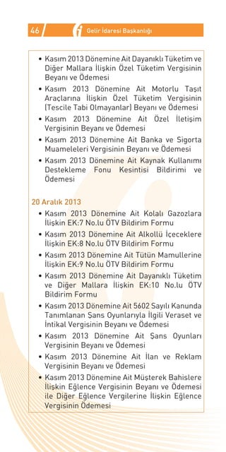 46             Gelir İdaresi Başkanlığı



 •	Kasım 2013 Dönemine Ait Dayanıklı Tüketim ve
   Diğer Mallara İlişkin Özel Tüketim Vergisinin
   Beyanı ve Ödemesi
 •	Kasım 2013 Dönemine Ait Motorlu Taşıt
   Araçlarına İlişkin Özel Tüketim Vergisinin
   (Tescile Tabi Olmayanlar) Beyanı ve Ödemesi
 •	Kasım 2013 Dönemine Ait Özel İletişim
   Vergisinin Beyanı ve Ödemesi
 •	Kasım 2013 Dönemine Ait Banka ve Sigorta
   Muameleleri Vergisinin Beyanı ve Ödemesi
 •	Kasım 2013 Dönemine Ait Kaynak Kullanımı
   Destekleme Fonu Kesintisi Bildirimi ve
   Ödemesi

20 Aralık 2013
  •	Kasım 2013 Dönemine Ait Kolalı Gazozlara
    İlişkin EK:7 No.lu ÖTV Bildirim Formu
  •	Kasım 2013 Dönemine Ait Alkollü İçeceklere
    İlişkin EK:8 No.lu ÖTV Bildirim Formu
  •	Kasım 2013 Dönemine Ait Tütün Mamullerine
    İlişkin EK:9 No.lu ÖTV Bildirim Formu
  •	Kasım 2013 Dönemine Ait Dayanıklı Tüketim
    ve Diğer Mallara İlişkin EK:10 No.lu ÖTV
    Bildirim Formu
  •	Kasım 2013 Dönemine Ait 5602 Sayılı Kanunda
    Tanımlanan Şans Oyunlarıyla İlgili Veraset ve
    İntikal Vergisinin Beyanı ve Ödemesi
  •	Kasım 2013 Dönemine Ait Şans Oyunları
    Vergisinin Beyanı ve Ödemesi
  •	Kasım 2013 Dönemine Ait İlan ve Reklam
    Vergisinin Beyanı ve Ödemesi
  •	Kasım 2013 Dönemine Ait Müşterek Bahislere
    İlişkin Eğlence Vergisinin Beyanı ve Ödemesi
    ile Diğer Eğlence Vergilerine İlişkin Eğlence
    Vergisinin Ödemesi
 