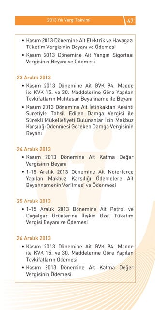 2013 Yılı Vergi Takvimi         47


 •	Kasım 2013 Dönemine Ait Elektrik ve Havagazı
   Tüketim Vergisinin Beyanı ve Ödemesi
 •	Kasım 2013 Dönemine Ait Yangın Sigortası
   Vergisinin Beyanı ve Ödemesi


23 Aralık 2013
 •	Kasım 2013 Dönemine Ait GVK 94. Madde
   ile KVK 15. ve 30. Maddelerine Göre Yapılan
   Tevkifatların Muhtasar Beyanname ile Beyanı
 •	Kasım 2013 Dönemine Ait İstihkaktan Kesinti
   Suretiyle Tahsil Edilen Damga Vergisi ile
   Sürekli Mükellefiyeti Bulunanlar İçin Makbuz
   Karşılığı Ödenmesi Gereken Damga Vergisinin
   Beyanı


24 Aralık 2013
 •	Kasım 2013 Dönemine Ait Katma Değer
   Vergisinin Beyanı
 •	1-15 Aralık 2013 Dönemine Ait Noterlerce
   Yapılan Makbuz Karşılığı Ödemelere Ait
   Beyannamenin Verilmesi ve Ödenmesi


25 Aralık 2013
 •	1-15 Aralık 2013 Dönemine Ait Petrol ve
   Doğalgaz Ürünlerine İlişkin Özel Tüketim
   Vergisi Beyanı ve Ödemesi


26 Aralık 2013
 •	Kasım 2013 Dönemine Ait GVK 94. Madde
   ile KVK 15. ve 30. Maddelerine Göre Yapılan
   Tevkifatların Ödemesi
 •	Kasım 2013 Dönemine Ait Katma Değer
   Vergisinin Ödemesi
 