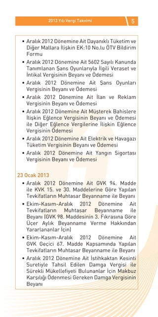 2013 Yılı Vergi Takvimi           5


 •	Aralık 2012 Dönemine Ait Dayanıklı Tüketim ve
   Diğer Mallara İlişkin EK:10 No.lu ÖTV Bildirim
   Formu
 •	Aralık 2012 Dönemine Ait 5602 Sayılı Kanunda
   Tanımlanan Şans Oyunlarıyla İlgili Veraset ve
   İntikal Vergisinin Beyanı ve Ödemesi
 •	Aralık 2012 Dönemine Ait Şans Oyunları
   Vergisinin Beyanı ve Ödemesi
 •	Aralık 2012 Dönemine Ait İlan ve Reklam
   Vergisinin Beyanı ve Ödemesi
 •	Aralık 2012 Dönemine Ait Müşterek Bahislere
   İlişkin Eğlence Vergisinin Beyanı ve Ödemesi
   ile Diğer Eğlence Vergilerine İlişkin Eğlence
   Vergisinin Ödemesi
 •	Aralık 2012 Dönemine Ait Elektrik ve Havagazı
   Tüketim Vergisinin Beyanı ve Ödemesi
 •	Aralık 2012 Dönemine Ait Yangın Sigortası
   Vergisinin Beyanı ve Ödemesi

23 Ocak 2013
  •	Aralık 2012 Dönemine Ait GVK 94. Madde
    ile KVK 15. ve 30. Maddelerine Göre Yapılan
    Tevkifatların Muhtasar Beyanname ile Beyanı
  •	Ekim-Kasım-Aralık 2012 Dönemine Ait
    Tevkifatların Muhtasar Beyanname ile
    Beyanı (GVK 98. Maddesinin 3. Fıkrasına Göre
    Üçer Aylık Beyanname Verme Hakkından
    Yararlananlar İçin)
  •	Ekim-Kasım-Aralık 2012 Dönemine Ait
    GVK Geçici 67. Madde Kapsamında Yapılan
    Tevkifatların Muhtasar Beyanname ile Beyanı
  •	Aralık 2012 Dönemine Ait İstihkaktan Kesinti
    Suretiyle Tahsil Edilen Damga Vergisi ile
    Sürekli Mükellefiyeti Bulunanlar İçin Makbuz
    Karşılığı Ödenmesi Gereken Damga Vergisinin
    Beyanı
 