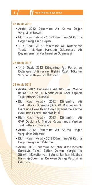 6              Gelir İdaresi Başkanlığı



24 Ocak 2013
  •	Aralık 2012 Dönemine Ait Katma Değer
    Vergisinin Beyanı
  •	Ekim-Kasım-Aralık 2012 Dönemine Ait Katma
    Değer Vergisinin Beyanı
  •	1-15 Ocak 2013 Dönemine Ait Noterlerce
    Yapılan Makbuz Karşılığı Ödemelere Ait
    Beyannamenin Verilmesi ve Ödenmesi

25 Ocak 2013
  •	1-15 Ocak 2013 Dönemine Ait Petrol ve
    Doğalgaz Ürünlerine İlişkin Özel Tüketim
    Vergisinin Beyanı ve Ödemesi

28 Ocak 2013
  •	Aralık 2012 Dönemine Ait GVK 94. Madde
    ile KVK 15. ve 30. Maddelerine Göre Yapılan
    Tevkifatların Ödemesi
  •	Ekim-Kasım-Aralık 2012 Dönemine Ait
    Tevkifatların Ödemesi (GVK 98. Maddesinin 3.
    Fıkrasına Göre Üçer Aylık Beyanname Verme
    Hakkından Yararlananlar İçin)
  •	Ekim-Kasım-Aralık 2012 Dönemine Ait
    GVK Geçici 67. Madde Kapsamında Yapılan
    Tevkifatların Ödemesi
  •	Aralık 2012 Dönemine Ait Katma Değer
    Vergisinin Ödemesi
  •	Ekim-Kasım-Aralık 2012 Dönemine Ait Katma
    Değer Vergisinin Ödemesi
  •	Aralık 2012 Dönemine Ait İstihkaktan Kesinti
    Suretiyle Tahsil Edilen Damga Vergisi ile
    Sürekli Mükellefiyeti Bulunanlar İçin Makbuz
    Karşılığı Ödenmesi Gereken Damga Vergisinin
    Ödemesi
 