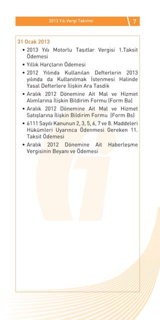 2013 Yılı Vergi Takvimi              7


31 Ocak 2013
  •	2013 Yılı Motorlu Taşıtlar Vergisi 1.Taksit
    Ödemesi
  •	Yıllık Harçların Ödemesi
  •	2012 Yılında Kullanılan Defterlerin 2013
    yılında da Kullanılmak İstenmesi Halinde
    Yasal Defterlere İlişkin Ara Tasdik
  •	Aralık 2012 Dönemine Ait Mal ve Hizmet
    Alımlarına İlişkin Bildirim Formu (Form Ba)
  •	Aralık 2012 Dönemine Ait Mal ve Hizmet
    Satışlarına İlişkin Bildirim Formu (Form Bs)
  •	6111 Sayılı Kanunun 2, 3, 5, 6, 7 ve 8. Maddeleri
    Hükümleri Uyarınca Ödenmesi Gereken 11.
    Taksit Ödemesi
  •	Aralık 2012 Dönemine Ait Haberleşme
    Vergisinin Beyanı ve Ödemesi
 
