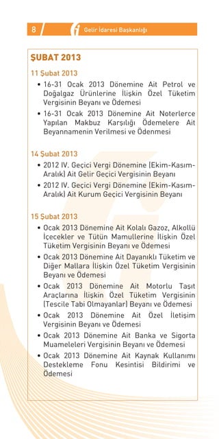 8              Gelir İdaresi Başkanlığı



ŞUBAT 2013
11 Şubat 2013
  •	16-31 Ocak 2013 Dönemine Ait Petrol ve
    Doğalgaz Ürünlerine İlişkin Özel Tüketim
    Vergisinin Beyanı ve Ödemesi
  •	16-31 Ocak 2013 Dönemine Ait Noterlerce
    Yapılan Makbuz Karşılığı Ödemelere Ait
    Beyannamenin Verilmesi ve Ödenmesi

14 Şubat 2013
  •	2012 IV. Geçici Vergi Dönemine (Ekim-Kasım-
    Aralık) Ait Gelir Geçici Vergisinin Beyanı
  •	2012 IV. Geçici Vergi Dönemine (Ekim-Kasım-
    Aralık) Ait Kurum Geçici Vergisinin Beyanı

15 Şubat 2013
  •	Ocak 2013 Dönemine Ait Kolalı Gazoz, Alkollü
    İçecekler ve Tütün Mamullerine İlişkin Özel
    Tüketim Vergisinin Beyanı ve Ödemesi
  •	Ocak 2013 Dönemine Ait Dayanıklı Tüketim ve
    Diğer Mallara İlişkin Özel Tüketim Vergisinin
    Beyanı ve Ödemesi
  •	Ocak 2013 Dönemine Ait Motorlu Taşıt
    Araçlarına İlişkin Özel Tüketim Vergisinin
    (Tescile Tabi Olmayanlar) Beyanı ve Ödemesi
  •	Ocak 2013 Dönemine Ait Özel İletişim
    Vergisinin Beyanı ve Ödemesi
  •	Ocak 2013 Dönemine Ait Banka ve Sigorta
    Muameleleri Vergisinin Beyanı ve Ödemesi
  •	Ocak 2013 Dönemine Ait Kaynak Kullanımı
    Destekleme Fonu Kesintisi Bildirimi ve
    Ödemesi
 