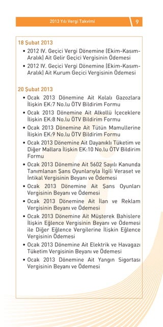 2013 Yılı Vergi Takvimi           9


18 Şubat 2013
  •	2012 IV. Geçici Vergi Dönemine (Ekim-Kasım-
    Aralık) Ait Gelir Geçici Vergisinin Ödemesi
  •	2012 IV. Geçici Vergi Dönemine (Ekim-Kasım-
    Aralık) Ait Kurum Geçici Vergisinin Ödemesi

20 Şubat 2013
  •	Ocak 2013 Dönemine Ait Kolalı Gazozlara
    İlişkin EK:7 No.lu ÖTV Bildirim Formu
  •	Ocak 2013 Dönemine Ait Alkollü İçeceklere
    İlişkin EK:8 No.lu ÖTV Bildirim Formu
  •	Ocak 2013 Dönemine Ait Tütün Mamullerine
    İlişkin EK:9 No.lu ÖTV Bildirim Formu
  •	Ocak 2013 Dönemine Ait Dayanıklı Tüketim ve
    Diğer Mallara İlişkin EK:10 No.lu ÖTV Bildirim
    Formu
  •	Ocak 2013 Dönemine Ait 5602 Sayılı Kanunda
    Tanımlanan Şans Oyunlarıyla İlgili Veraset ve
    İntikal Vergisinin Beyanı ve Ödemesi
  •	Ocak 2013 Dönemine Ait Şans Oyunları
    Vergisinin Beyanı ve Ödemesi
  •	Ocak 2013 Dönemine Ait İlan ve Reklam
    Vergisinin Beyanı ve Ödemesi
  •	Ocak 2013 Dönemine Ait Müşterek Bahislere
    İlişkin Eğlence Vergisinin Beyanı ve Ödemesi
    ile Diğer Eğlence Vergilerine İlişkin Eğlence
    Vergisinin Ödemesi
  •	Ocak 2013 Dönemine Ait Elektrik ve Havagazı
    Tüketim Vergisinin Beyanı ve Ödemesi
  •	Ocak 2013 Dönemine Ait Yangın Sigortası
    Vergisinin Beyanı ve Ödemesi
 