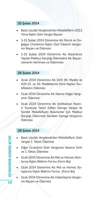 25 Şubat 2014
•

Basit Usulde Vergilendirilen Mükelleﬂerin 2013
Yılına İlişkin Gelir Vergisi Beyanı

•

1-15 Şubat 2014 Dönemine Ait Petrol ve Doğalgaz Ürünlerine İlişkin Özel Tüketim Vergisinin Beyanı ve Ödemesi

•

1-15 Şubat 2014 Dönemine Ait Noterlerce
Yapılan Makbuz Karşılığı Ödemelere Ait Beyannamenin Verilmesi ve Ödenmesi

26 Şubat 2014
•

Ocak 2014 Dönemine Ait GVK 94. Madde ile
KVK 15. ve 30. Maddelerine Göre Yapılan Tevkifatların Ödemesi

•

Ocak 2014 Dönemine Ait Katma Değer Vergisinin Ödemesi

•

Ocak 2014 Dönemine Ait İstihkaktan Kesinti Suretiyle Tahsil Edilen Damga Vergisi ile
Sürekli Mükelleﬁyeti Bulunanlar İçin Makbuz
Karşılığı Ödenmesi Gereken Damga Vergisinin
Ödemesi

28 Şubat 2014

GELİR İDARESİ BAŞKANLIĞI
10

•

Basit Usulde Vergilendirilen Mükelleﬂerin Gelir
Vergisi 1. Taksit Ödemesi

•

Diğer Ücretlerin Gelir Vergisinin İdarece Tarhı
ve 1. Taksit Ödemesi

•

Ocak 2014 Dönemine Ait Mal ve Hizmet Alımlarına İlişkin Bildirim Formu (Form Ba)

•

Ocak 2014 Dönemine Ait Mal ve Hizmet Satışlarına İlişkin Bildirim Formu (Form Bs)

•

Ocak 2014 Dönemine Ait Haberleşme Vergisinin Beyanı ve Ödemesi

 
