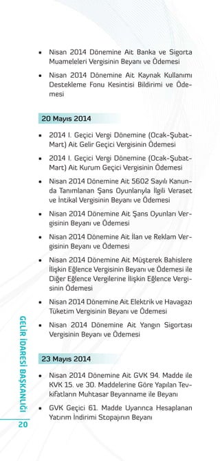 •

Nisan 2014 Dönemine Ait Banka ve Sigorta
Muameleleri Vergisinin Beyanı ve Ödemesi

•

Nisan 2014 Dönemine Ait Kaynak Kullanımı
Destekleme Fonu Kesintisi Bildirimi ve Ödemesi

20 Mayıs 2014

2014 I. Geçici Vergi Dönemine (Ocak-ŞubatMart) Ait Kurum Geçici Vergisinin Ödemesi

•

Nisan 2014 Dönemine Ait 5602 Sayılı Kanunda Tanımlanan Şans Oyunlarıyla İlgili Veraset
ve İntikal Vergisinin Beyanı ve Ödemesi

•

Nisan 2014 Dönemine Ait Şans Oyunları Vergisinin Beyanı ve Ödemesi

•

Nisan 2014 Dönemine Ait İlan ve Reklam Vergisinin Beyanı ve Ödemesi

•

Nisan 2014 Dönemine Ait Müşterek Bahislere
İlişkin Eğlence Vergisinin Beyanı ve Ödemesi ile
Diğer Eğlence Vergilerine İlişkin Eğlence Vergisinin Ödemesi

•

20

2014 I. Geçici Vergi Dönemine (Ocak-ŞubatMart) Ait Gelir Geçici Vergisinin Ödemesi

•

GELİR İDARESİ BAŞKANLIĞI

•

Nisan 2014 Dönemine Ait Elektrik ve Havagazı
Tüketim Vergisinin Beyanı ve Ödemesi

•

Nisan 2014 Dönemine Ait Yangın Sigortası
Vergisinin Beyanı ve Ödemesi

23 Mayıs 2014
•

Nisan 2014 Dönemine Ait GVK 94. Madde ile
KVK 15. ve 30. Maddelerine Göre Yapılan Tevkifatların Muhtasar Beyanname ile Beyanı

•

GVK Geçici 61. Madde Uyarınca Hesaplanan
Yatırım İndirimi Stopajının Beyanı

 