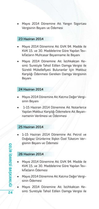 •

Mayıs 2014 Dönemine Ait Yangın Sigortası
Vergisinin Beyanı ve Ödemesi

23 Haziran 2014
•

Mayıs 2014 Dönemine Ait GVK 94. Madde ile
KVK 15. ve 30. Maddelerine Göre Yapılan Tevkifatların Muhtasar Beyanname ile Beyanı

•

Mayıs 2014 Dönemine Ait İstihkaktan Kesinti Suretiyle Tahsil Edilen Damga Vergisi ile
Sürekli Mükelleﬁyeti Bulunanlar İçin Makbuz
Karşılığı Ödenmesi Gereken Damga Vergisinin
Beyanı

24 Haziran 2014
•

Mayıs 2014 Dönemine Ait Katma Değer Vergisinin Beyanı

•

1-15 Haziran 2014 Dönemine Ait Noterlerce
Yapılan Makbuz Karşılığı Ödemelere Ait Beyannamenin Verilmesi ve Ödenmesi

25 Haziran 2014
•

GELİR İDARESİ BAŞKANLIĞI
24

1-15 Haziran 2014 Dönemine Ait Petrol ve
Doğalgaz Ürünlerine İlişkin Özel Tüketim Vergisinin Beyanı ve Ödemesi

26 Haziran 2014
•

Mayıs 2014 Dönemine Ait GVK 94. Madde ile
KVK 15. ve 30. Maddelerine Göre Yapılan Tevkifatların Ödemesi

•

Mayıs 2014 Dönemine Ait Katma Değer Vergisinin Ödemesi

•

Mayıs 2014 Dönemine Ait İstihkaktan Kesinti Suretiyle Tahsil Edilen Damga Vergisi ile

 