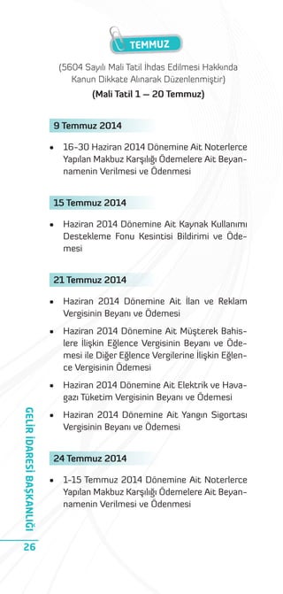 TEMMUZ
(5604 Sayılı Mali Tatil İhdas Edilmesi Hakkında
Kanun Dikkate Alınarak Düzenlenmiştir)
(Mali Tatil 1 – 20 Temmuz)
9 Temmuz 2014
•

16-30 Haziran 2014 Dönemine Ait Noterlerce
Yapılan Makbuz Karşılığı Ödemelere Ait Beyannamenin Verilmesi ve Ödenmesi

15 Temmuz 2014
•

Haziran 2014 Dönemine Ait Kaynak Kullanımı
Destekleme Fonu Kesintisi Bildirimi ve Ödemesi

21 Temmuz 2014

Haziran 2014 Dönemine Ait Müşterek Bahislere İlişkin Eğlence Vergisinin Beyanı ve Ödemesi ile Diğer Eğlence Vergilerine İlişkin Eğlence Vergisinin Ödemesi

•

26

Haziran 2014 Dönemine Ait İlan ve Reklam
Vergisinin Beyanı ve Ödemesi

•

GELİR İDARESİ BAŞKANLIĞI

•

Haziran 2014 Dönemine Ait Elektrik ve Havagazı Tüketim Vergisinin Beyanı ve Ödemesi

•

Haziran 2014 Dönemine Ait Yangın Sigortası
Vergisinin Beyanı ve Ödemesi

24 Temmuz 2014
•

1-15 Temmuz 2014 Dönemine Ait Noterlerce
Yapılan Makbuz Karşılığı Ödemelere Ait Beyannamenin Verilmesi ve Ödenmesi

 