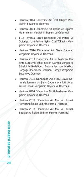 •
•

Haziran 2014 Dönemine Ait Banka ve Sigorta
Muameleleri Vergisinin Beyanı ve Ödemesi

•

1-15 Temmuz 2014 Dönemine Ait Petrol ve
Doğalgaz Ürünlerine İlişkin Özel Tüketim Vergisinin Beyanı ve Ödemesi

•

Haziran 2014 Dönemine Ait Şans Oyunları
Vergisinin Beyanı ve Ödemesi

•

Haziran 2014 Dönemine Ait İstihkaktan Kesinti Suretiyle Tahsil Edilen Damga Vergisi ile
Sürekli Mükelleﬁyeti Bulunanlar İçin Makbuz
Karşılığı Ödenmesi Gereken Damga Vergisinin
Beyanı ve Ödemesi

•

Haziran 2014 Dönemine Ait 5602 Sayılı Kanunda Tanımlanan Şans Oyunlarıyla İlgili Veraset ve İntikal Vergisinin Beyanı ve Ödemesi

•

Haziran 2014 Dönemine Ait Haberleşme Vergisinin Beyanı ve Ödemesi

•

Haziran 2014 Dönemine Ait Mal ve Hizmet
Alımlarına İlişkin Bildirim Formu (Form Ba)

•

GELİR İDARESİ BAŞKANLIĞI
28

Haziran 2014 Dönemine Ait Özel İletişim Vergisinin Beyanı ve Ödemesi

Haziran 2014 Dönemine Ait Mal ve Hizmet
Satışlarına İlişkin Bildirim Formu (Form Bs)

 