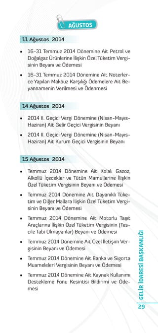AĞUSTOS
11 Ağustos 2014
•

16-31 Temmuz 2014 Dönemine Ait Petrol ve
Doğalgaz Ürünlerine İlişkin Özel Tüketim Vergisinin Beyanı ve Ödemesi

•

16-31 Temmuz 2014 Dönemine Ait Noterlerce Yapılan Makbuz Karşılığı Ödemelere Ait Beyannamenin Verilmesi ve Ödenmesi

14 Ağustos 2014
•

2014 II. Geçici Vergi Dönemine (Nisan-MayısHaziran) Ait Gelir Geçici Vergisinin Beyanı

•

2014 II. Geçici Vergi Dönemine (Nisan-MayısHaziran) Ait Kurum Geçici Vergisinin Beyanı

15 Ağustos 2014
Temmuz 2014 Dönemine Ait Kolalı Gazoz,
Alkollü İçecekler ve Tütün Mamullerine İlişkin
Özel Tüketim Vergisinin Beyanı ve Ödemesi

•

Temmuz 2014 Dönemine Ait Dayanıklı Tüketim ve Diğer Mallara İlişkin Özel Tüketim Vergisinin Beyanı ve Ödemesi

•

Temmuz 2014 Dönemine Ait Motorlu Taşıt
Araçlarına İlişkin Özel Tüketim Vergisinin (Tescile Tabi Olmayanlar) Beyanı ve Ödemesi

•

Temmuz 2014 Dönemine Ait Özel İletişim Vergisinin Beyanı ve Ödemesi

•

Temmuz 2014 Dönemine Ait Banka ve Sigorta
Muameleleri Vergisinin Beyanı ve Ödemesi

•

Temmuz 2014 Dönemine Ait Kaynak Kullanımı
Destekleme Fonu Kesintisi Bildirimi ve Ödemesi

GELİR İDARESİ BAŞKANLIĞI

•

29

 