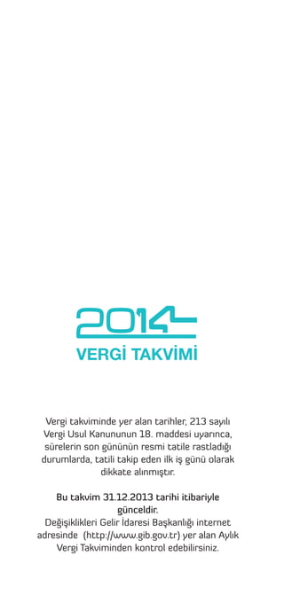 VERGİ TAKVİMİ

Vergi takviminde yer alan tarihler, 213 sayılı
Vergi Usul Kanununun 18. maddesi uyarınca,
sürelerin son gününün resmi tatile rastladığı
durumlarda, tatili takip eden ilk iş günü olarak
dikkate alınmıştır.
Bu takvim 31.12.2013 tarihi itibariyle
günceldir.
Değişiklikleri Gelir İdaresi Başkanlığı internet
adresinde (http://www.gib.gov.tr) yer alan Aylık
Vergi Takviminden kontrol edebilirsiniz.

 
