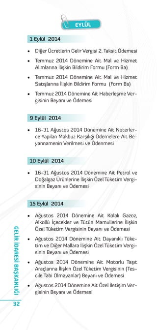 EYLÜL
1 Eylül 2014
•

Diğer Ücretlerin Gelir Vergisi 2. Taksit Ödemesi

•

Temmuz 2014 Dönemine Ait Mal ve Hizmet
Alımlarına İlişkin Bildirim Formu (Form Ba)

•

Temmuz 2014 Dönemine Ait Mal ve Hizmet
Satışlarına İlişkin Bildirim Formu (Form Bs)

•

Temmuz 2014 Dönemine Ait Haberleşme Vergisinin Beyanı ve Ödemesi

9 Eylül 2014
•

16-31 Ağustos 2014 Dönemine Ait Noterlerce Yapılan Makbuz Karşılığı Ödemelere Ait Beyannamenin Verilmesi ve Ödenmesi

10 Eylül 2014
•

16-31 Ağustos 2014 Dönemine Ait Petrol ve
Doğalgaz Ürünlerine İlişkin Özel Tüketim Vergisinin Beyanı ve Ödemesi

15 Eylül 2014

GELİR İDARESİ BAŞKANLIĞI

•

32

Ağustos 2014 Dönemine Ait Kolalı Gazoz,
Alkollü İçecekler ve Tütün Mamullerine İlişkin
Özel Tüketim Vergisinin Beyanı ve Ödemesi

•

Ağustos 2014 Dönemine Ait Dayanıklı Tüketim ve Diğer Mallara İlişkin Özel Tüketim Vergisinin Beyanı ve Ödemesi

•

Ağustos 2014 Dönemine Ait Motorlu Taşıt
Araçlarına İlişkin Özel Tüketim Vergisinin (Tescile Tabi Olmayanlar) Beyanı ve Ödemesi

•

Ağustos 2014 Dönemine Ait Özel İletişim Vergisinin Beyanı ve Ödemesi

 