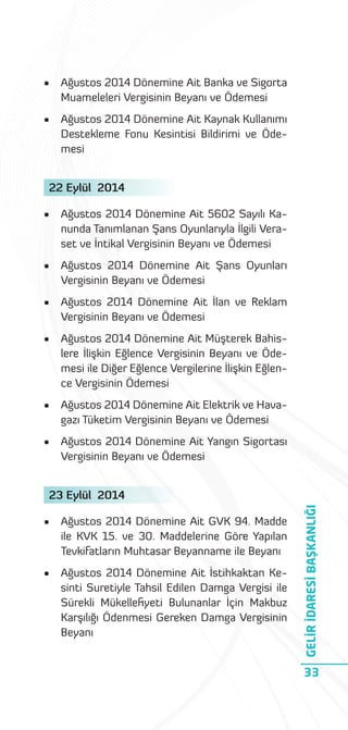 •

Ağustos 2014 Dönemine Ait Banka ve Sigorta
Muameleleri Vergisinin Beyanı ve Ödemesi

•

Ağustos 2014 Dönemine Ait Kaynak Kullanımı
Destekleme Fonu Kesintisi Bildirimi ve Ödemesi

22 Eylül 2014
•

Ağustos 2014 Dönemine Ait 5602 Sayılı Kanunda Tanımlanan Şans Oyunlarıyla İlgili Veraset ve İntikal Vergisinin Beyanı ve Ödemesi

•

Ağustos 2014 Dönemine Ait Şans Oyunları
Vergisinin Beyanı ve Ödemesi

•

Ağustos 2014 Dönemine Ait İlan ve Reklam
Vergisinin Beyanı ve Ödemesi

•

Ağustos 2014 Dönemine Ait Müşterek Bahislere İlişkin Eğlence Vergisinin Beyanı ve Ödemesi ile Diğer Eğlence Vergilerine İlişkin Eğlence Vergisinin Ödemesi

•

Ağustos 2014 Dönemine Ait Elektrik ve Havagazı Tüketim Vergisinin Beyanı ve Ödemesi

•

Ağustos 2014 Dönemine Ait Yangın Sigortası
Vergisinin Beyanı ve Ödemesi

•

Ağustos 2014 Dönemine Ait GVK 94. Madde
ile KVK 15. ve 30. Maddelerine Göre Yapılan
Tevkifatların Muhtasar Beyanname ile Beyanı

•

Ağustos 2014 Dönemine Ait İstihkaktan Kesinti Suretiyle Tahsil Edilen Damga Vergisi ile
Sürekli Mükelleﬁyeti Bulunanlar İçin Makbuz
Karşılığı Ödenmesi Gereken Damga Vergisinin
Beyanı

GELİR İDARESİ BAŞKANLIĞI

23 Eylül 2014

33

 