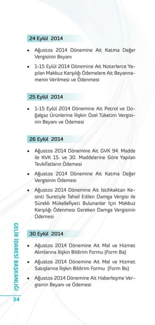 24 Eylül 2014
•

Ağustos 2014 Dönemine Ait Katma Değer
Vergisinin Beyanı

•

1-15 Eylül 2014 Dönemine Ait Noterlerce Yapılan Makbuz Karşılığı Ödemelere Ait Beyannamenin Verilmesi ve Ödenmesi

25 Eylül 2014
•

1-15 Eylül 2014 Dönemine Ait Petrol ve Doğalgaz Ürünlerine İlişkin Özel Tüketim Vergisinin Beyanı ve Ödemesi

26 Eylül 2014
•

•

Ağustos 2014 Dönemine Ait Katma Değer
Vergisinin Ödemesi

•

GELİR İDARESİ BAŞKANLIĞI
34

Ağustos 2014 Dönemine Ait GVK 94. Madde
ile KVK 15. ve 30. Maddelerine Göre Yapılan
Tevkifatların Ödemesi

Ağustos 2014 Dönemine Ait İstihkaktan Kesinti Suretiyle Tahsil Edilen Damga Vergisi ile
Sürekli Mükelleﬁyeti Bulunanlar İçin Makbuz
Karşılığı Ödenmesi Gereken Damga Vergisinin
Ödemesi

30 Eylül 2014
•

Ağustos 2014 Dönemine Ait Mal ve Hizmet
Alımlarına İlişkin Bildirim Formu (Form Ba)

•

Ağustos 2014 Dönemine Ait Mal ve Hizmet
Satışlarına İlişkin Bildirim Formu (Form Bs)

•

Ağustos 2014 Dönemine Ait Haberleşme Vergisinin Beyanı ve Ödemesi

 